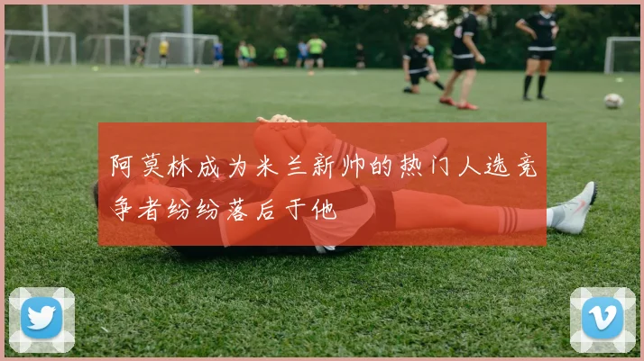 阿莫林成为米兰新帅的热门人选竞争者纷纷落后于他