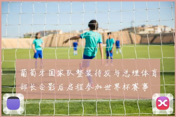 葡萄牙国家队整装待发与总理体育部长合影后启程参加世界杯赛事