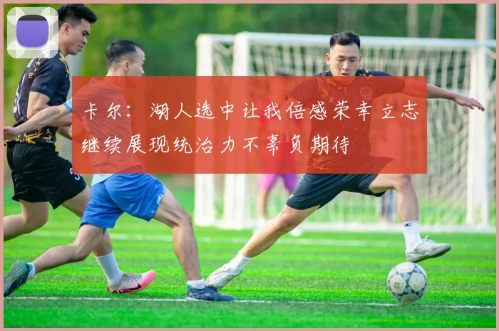 卡尔：湖人选中让我倍感荣幸立志继续展现统治力不辜负期待