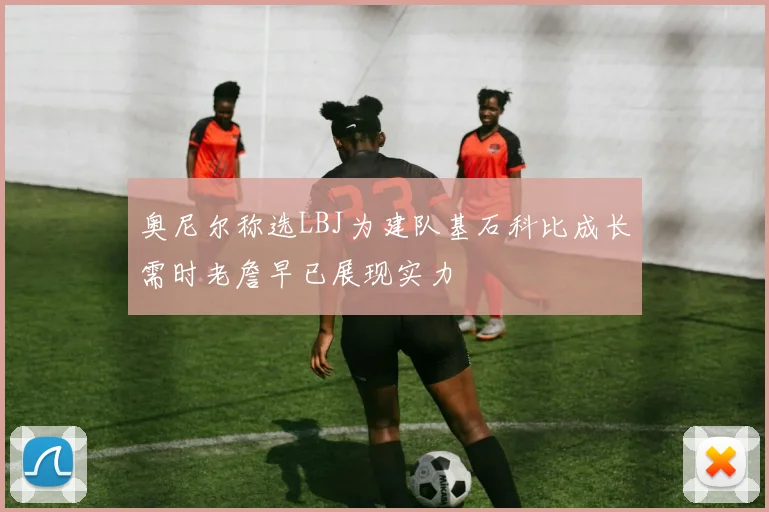 奥尼尔称选LBJ为建队基石科比成长需时老詹早已展现实力