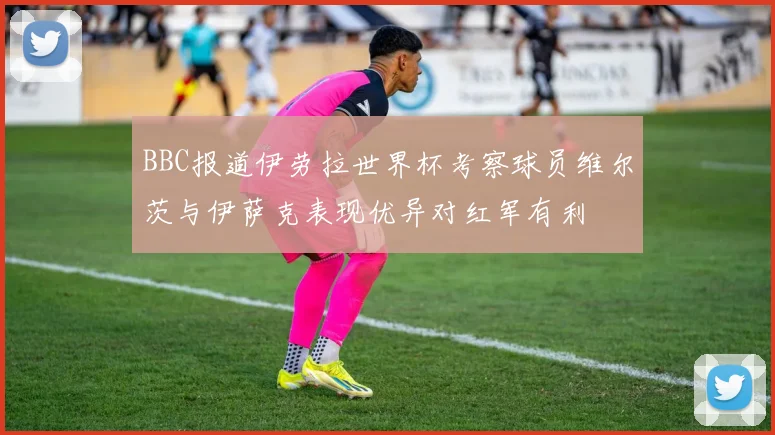 BBC报道伊劳拉世界杯考察球员维尔茨与伊萨克表现优异对红军有利