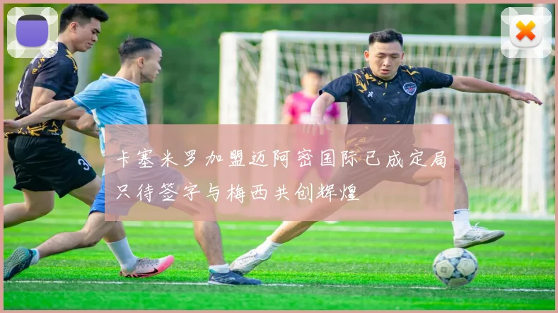 卡塞米罗加盟迈阿密国际已成定局只待签字与梅西共创辉煌