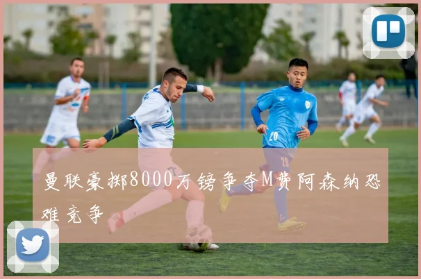 曼联豪掷8000万镑争夺M费阿森纳恐难竞争