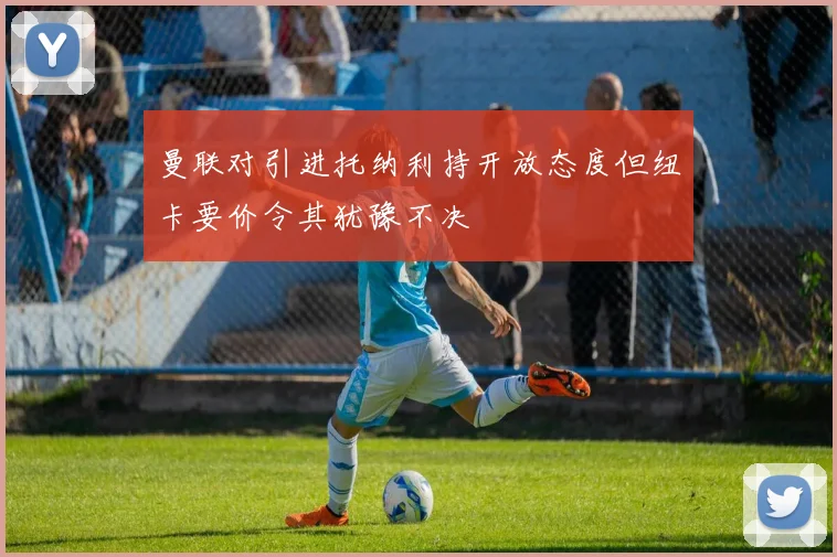 曼联对引进托纳利持开放态度但纽卡要价令其犹豫不决