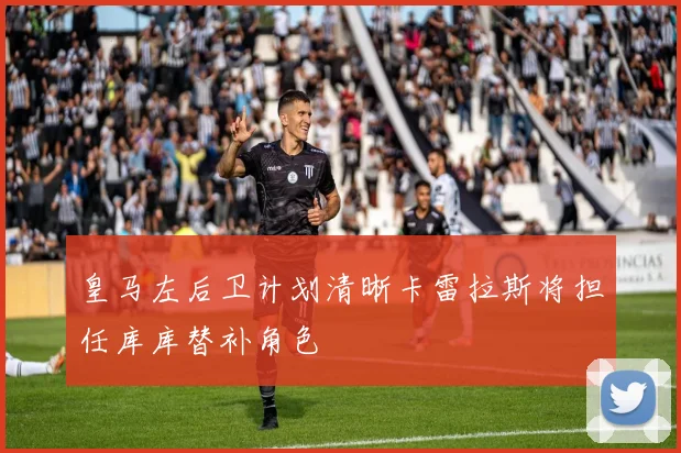 皇马左后卫计划清晰卡雷拉斯将担任库库替补角色